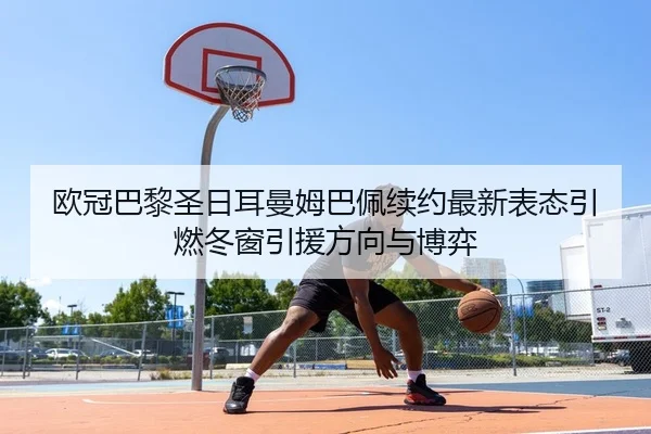 欧冠巴黎圣日耳曼姆巴佩续约最新表态引燃冬窗引援方向与博弈